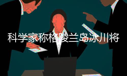 科学家称格陵兰岛冰川将不复存在